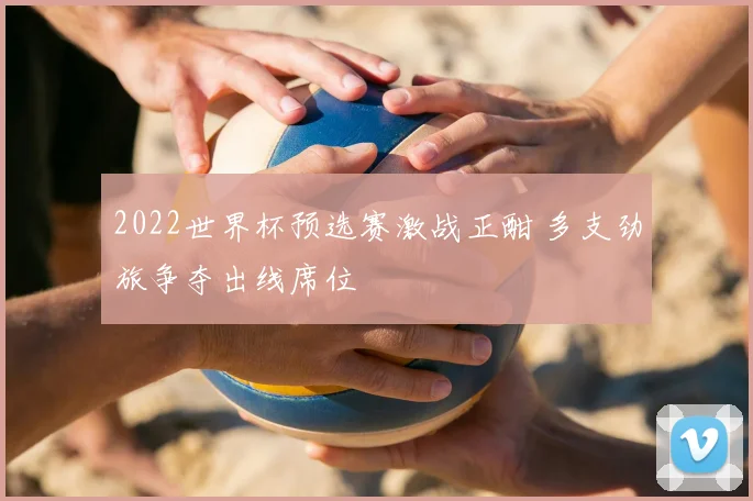 2022世界杯预选赛激战正酣 多支劲旅争夺出线席位