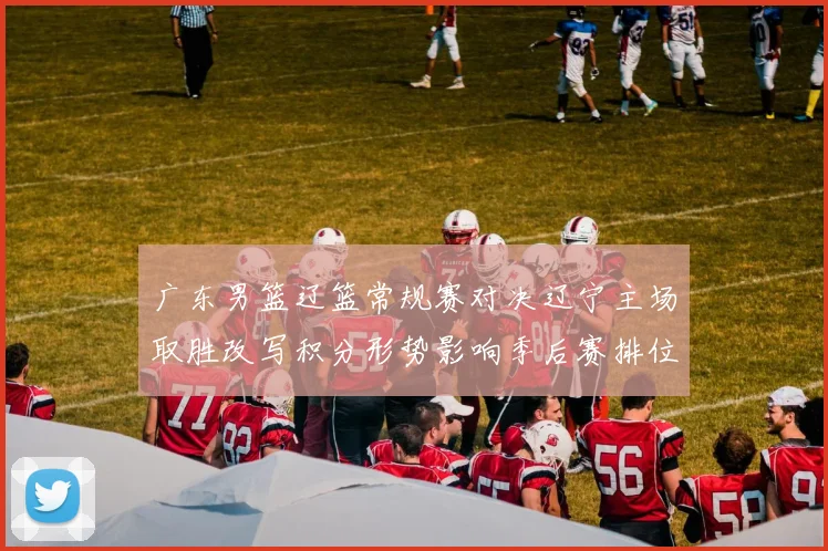 广东男篮辽篮常规赛对决辽宁主场取胜改写积分形势影响季后赛排位
