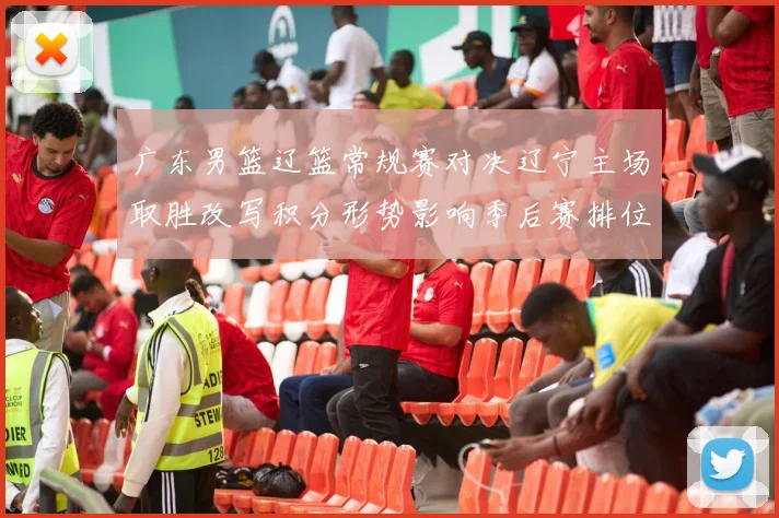 广东男篮辽篮常规赛对决辽宁主场取胜改写积分形势影响季后赛排位