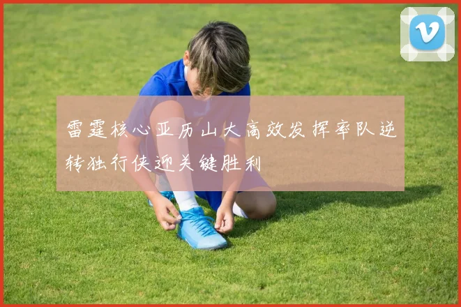雷霆核心亚历山大高效发挥率队逆转独行侠迎关键胜利