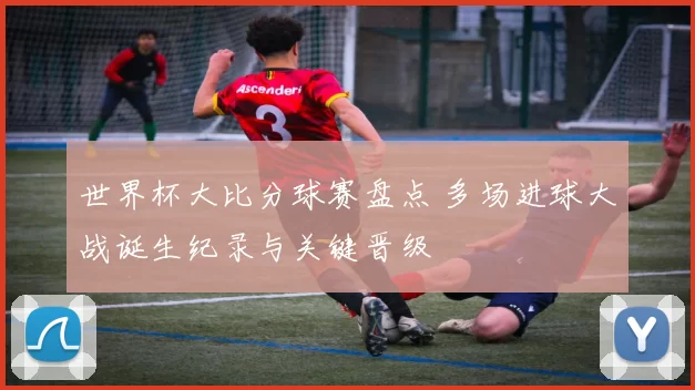 世界杯大比分球赛盘点 多场进球大战诞生纪录与关键晋级