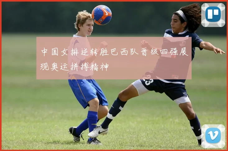 中国女排逆转胜巴西队晋级四强展现奥运拼搏精神