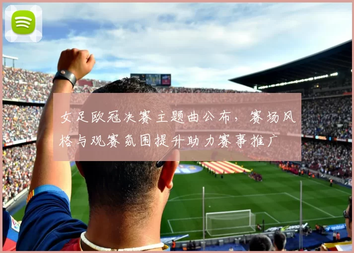 女足欧冠决赛主题曲公布，赛场风格与观赛氛围提升助力赛事推广