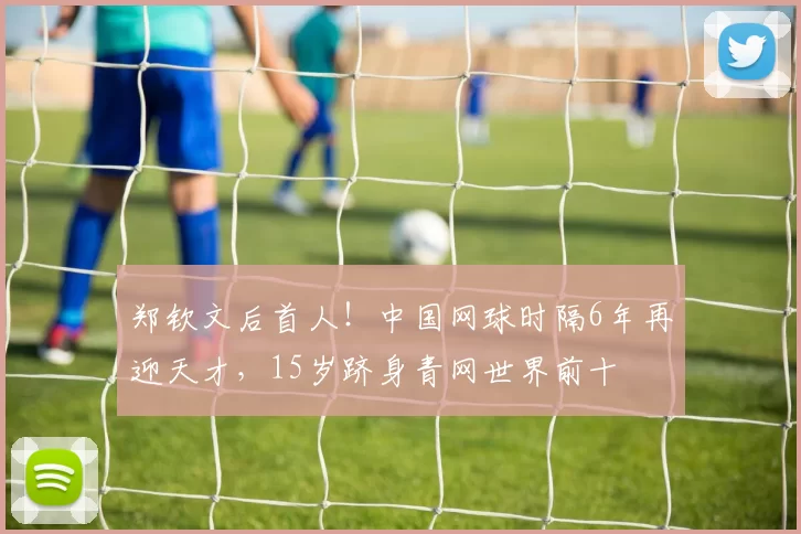 郑钦文后首人!中国网球时隔6年再迎天才,15岁跻身青网世界前十