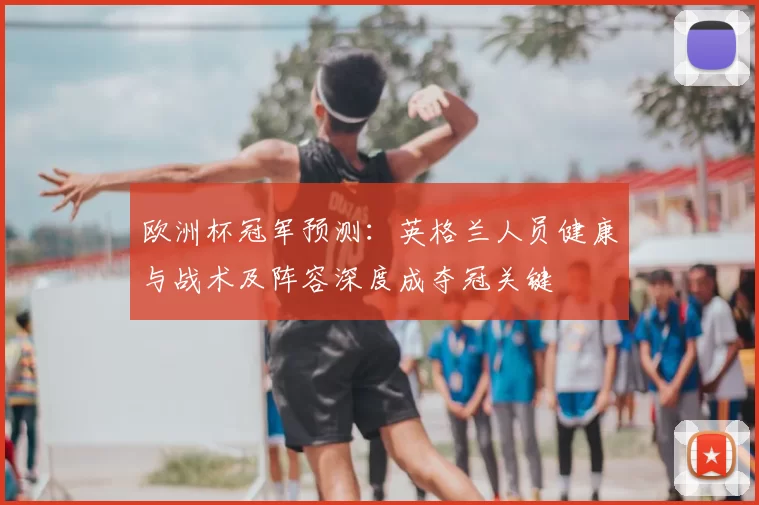 欧洲杯冠军预测：英格兰人员健康与战术及阵容深度成夺冠关键