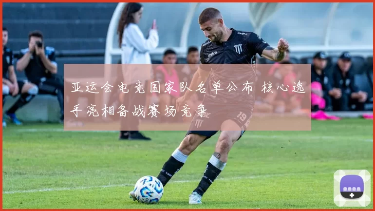 亚运会电竞国家队名单公布 核心选手亮相备战赛场竞争