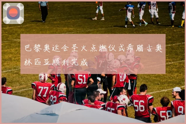 巴黎奥运会圣火点燃仪式希腊古奥林匹亚顺利完成