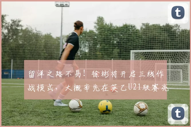 留洋之路不易！徐彬将开启三线作战模式，大概率先在英乙U21联赛亮相_巴恩斯利_球员_英甲