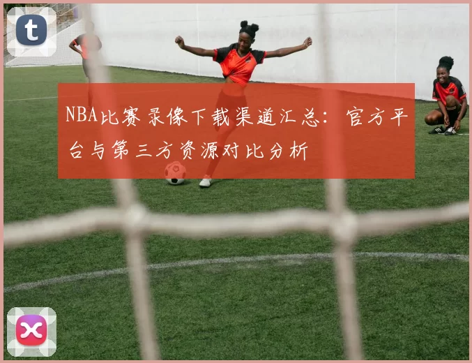 NBA比赛录像下载渠道汇总：官方平台与第三方资源对比分析