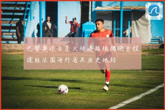 巴黎奥运会圣火传递路线揭晓全程途经法国海外省及历史地标