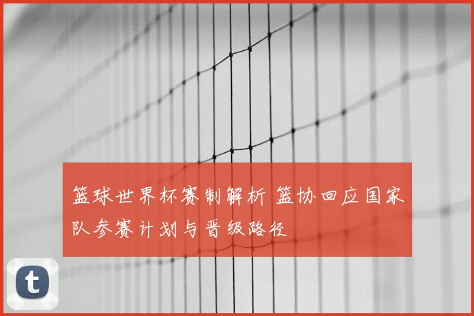 篮球世界杯赛制解析 篮协回应国家队参赛计划与晋级路径