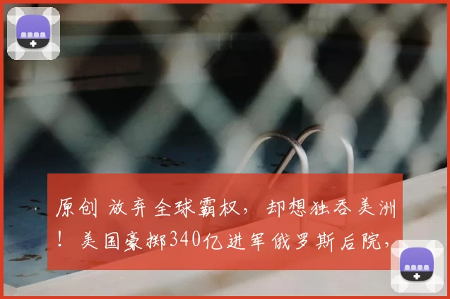 原创 放弃全球霸权，却想独吞美洲！美国豪掷340亿进军俄罗斯后院，为何却难撼动中俄根基