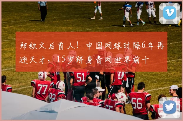 郑钦文后首人!中国网球时隔6年再迎天才,15岁跻身青网世界前十