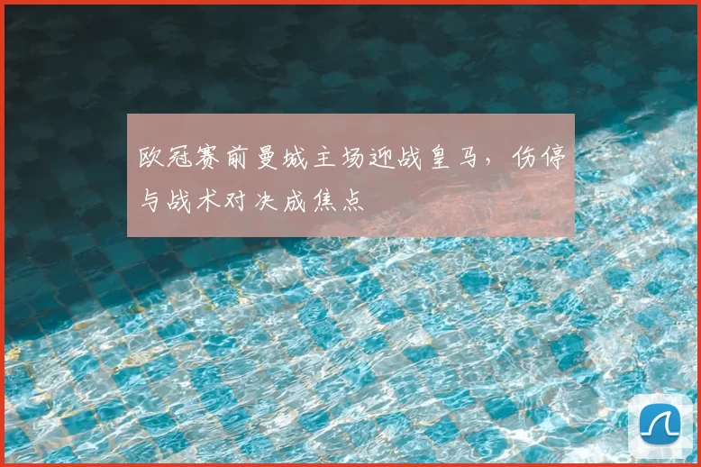 欧冠赛前曼城主场迎战皇马,伤停与战术对决成焦点