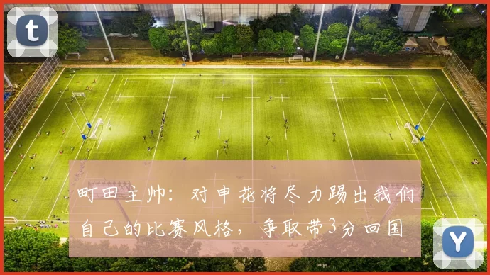 町田主帅：对申花将尽力踢出我们自己的比赛风格，争取带3分回国