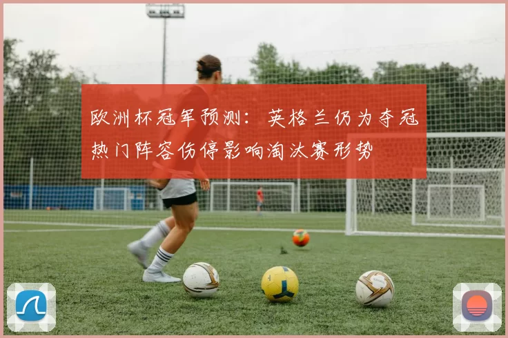 欧洲杯冠军预测：英格兰仍为夺冠热门阵容伤停影响淘汰赛形势
