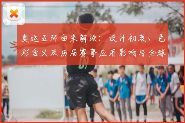 奥运五环由来解读：设计初衷、色彩含义及历届赛事应用影响与全球传播