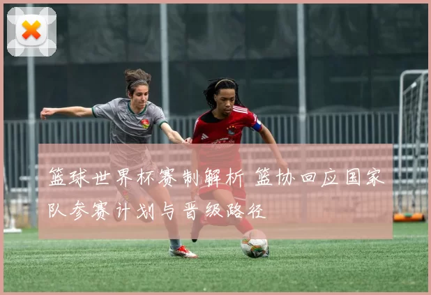 篮球世界杯赛制解析 篮协回应国家队参赛计划与晋级路径