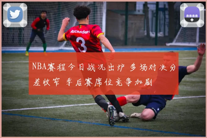 NBA赛程今日战况出炉 多场对决分差收窄 季后赛席位竞争加剧