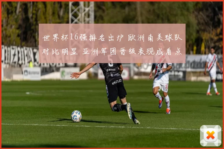 世界杯16强排名出炉 欧洲南美球队对比明显 亚洲军团晋级表现成看点