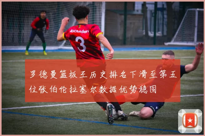 罗德曼篮板王历史排名下滑至第五位张伯伦拉塞尔数据优势稳固