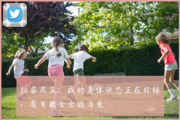 拉菲尼亚：我的身体状态正在好转，有可能会出战马竞