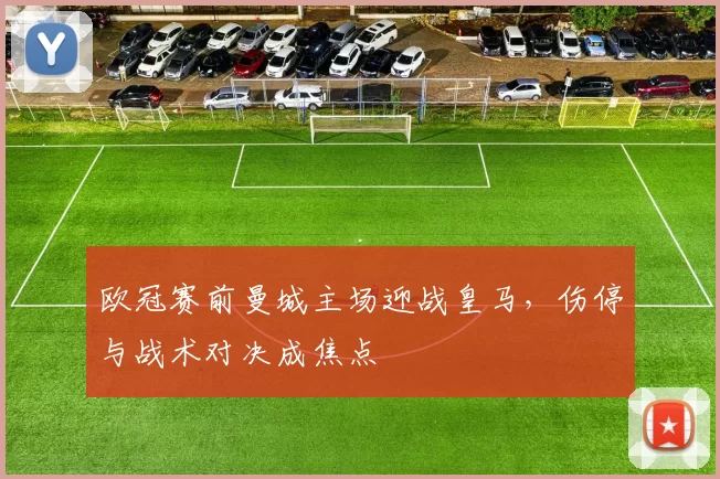 欧冠赛前曼城主场迎战皇马,伤停与战术对决成焦点