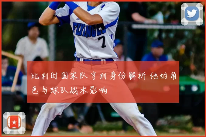 比利时国家队亨利身份解析 他的角色与球队战术影响