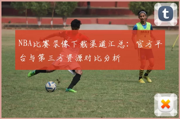 NBA比赛录像下载渠道汇总：官方平台与第三方资源对比分析