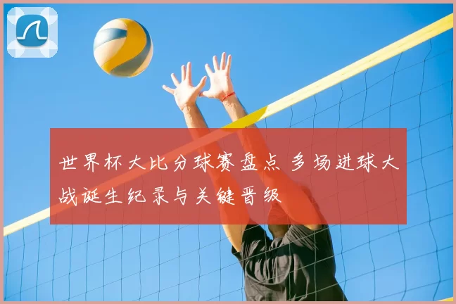 世界杯大比分球赛盘点 多场进球大战诞生纪录与关键晋级